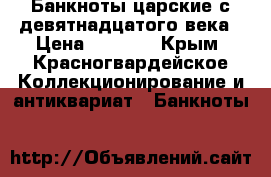 Банкноты царские с девятнадцатого века › Цена ­ 2 000 - Крым, Красногвардейское Коллекционирование и антиквариат » Банкноты   
